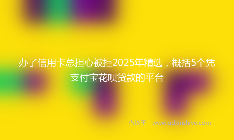 办了信用卡总担心被拒2025年精选，概括5个凭支付宝花呗贷款的平台