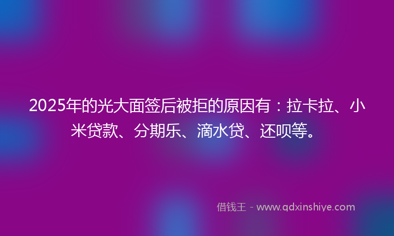 2025年的光大面签后被拒的原因有：拉卡拉、小米贷款、分期乐、滴水贷、还呗等。