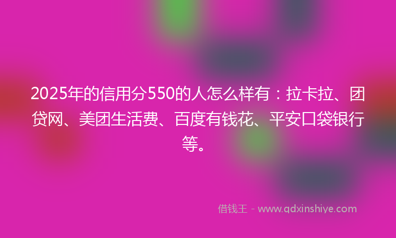 2025年的信用分550的人怎么样有：拉卡拉、团贷网、美团生活费、百度有钱花、平安口袋银行等。