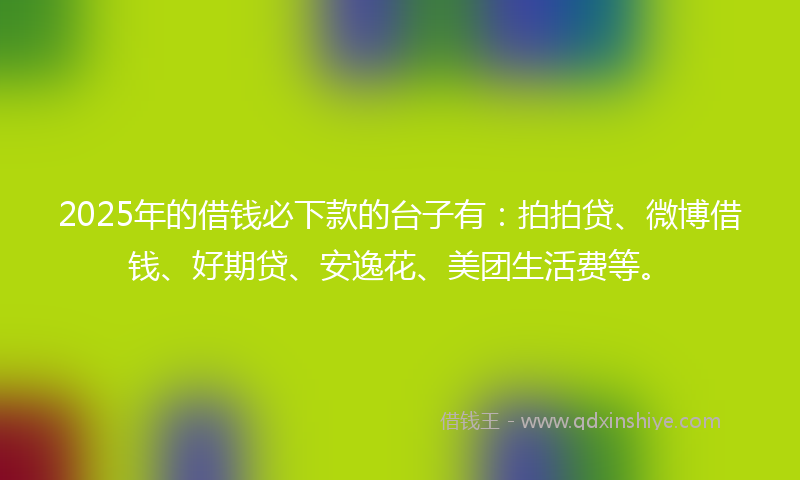 2025年的借钱必下款的台子有：拍拍贷、微博借钱、好期贷、安逸花、美团生活费等。