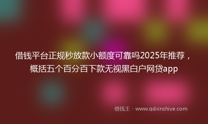 借钱平台正规秒放款小额度可靠吗2025年推荐，概括五个百分百下款无视黑白户网贷app