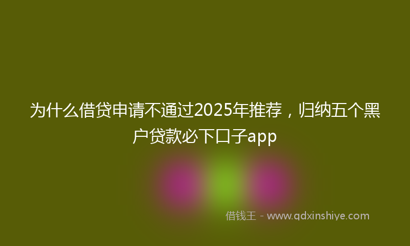 为什么借贷申请不通过2025年推荐，归纳五个黑户贷款必下口子app