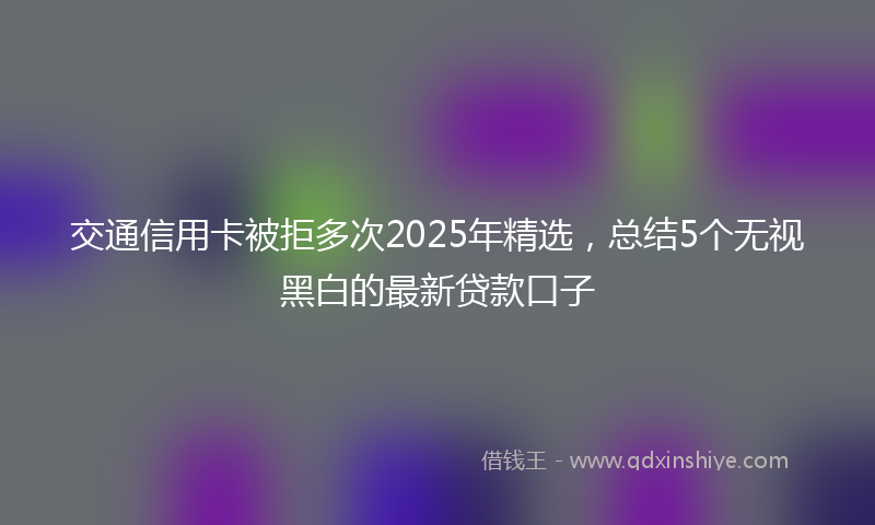 交通信用卡被拒多次2025年精选，总结5个无视黑白的最新贷款口子