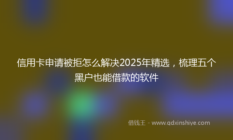 信用卡申请被拒怎么解决2025年精选，梳理五个黑户也能借款的软件