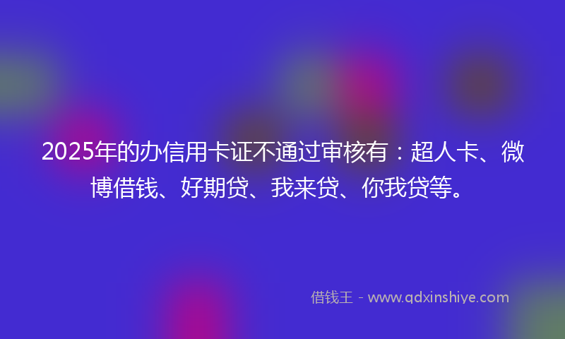 2025年的办信用卡证不通过审核有：超人卡、微博借钱、好期贷、我来贷、你我贷等。
