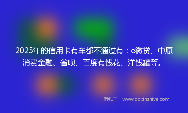 2025年的信用卡有车都不通过有：e微贷、中原消费金融、省呗、百度有钱花、洋钱罐等。