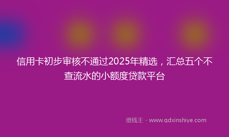 信用卡初步审核不通过2025年精选，汇总五个不查流水的小额度贷款平台