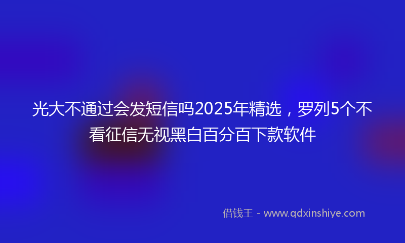 光大不通过会发短信吗2025年精选，罗列5个不看征信无视黑白百分百下款软件