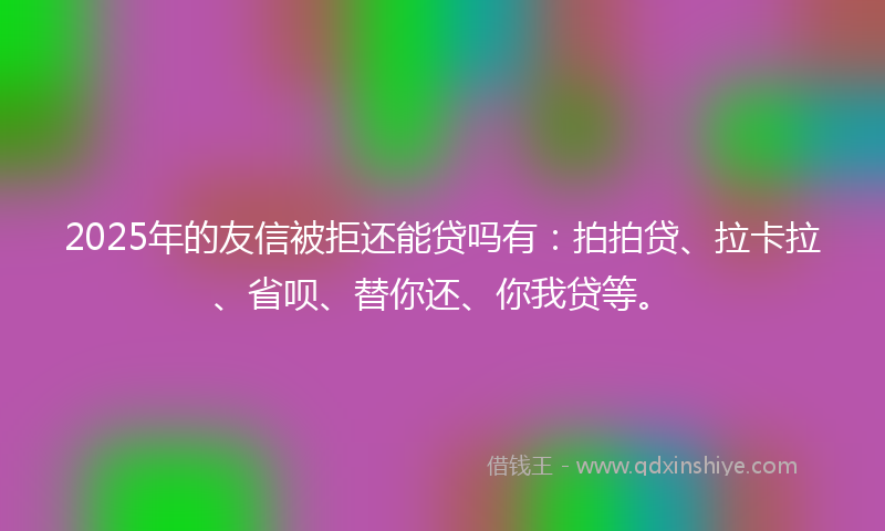 2025年的友信被拒还能贷吗有：拍拍贷、拉卡拉、省呗、替你还、你我贷等。