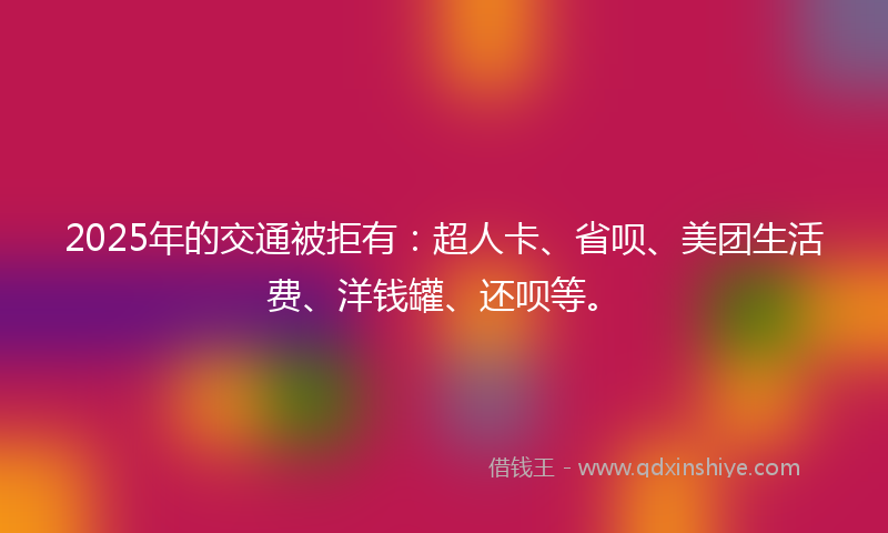 2025年的交通被拒有：超人卡、省呗、美团生活费、洋钱罐、还呗等。