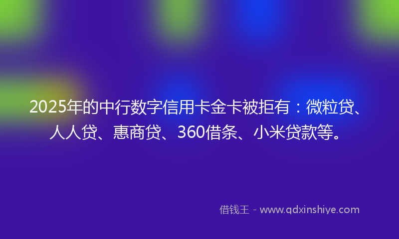2025年的中行数字信用卡金卡被拒有：微粒贷、人人贷、惠商贷、360借条、小米贷款等。