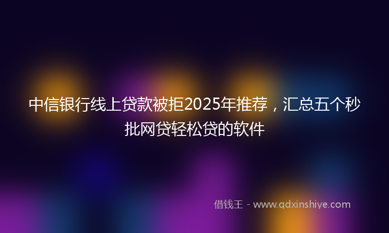 中信银行线上贷款被拒2025年推荐，汇总五个秒批网贷轻松贷的软件