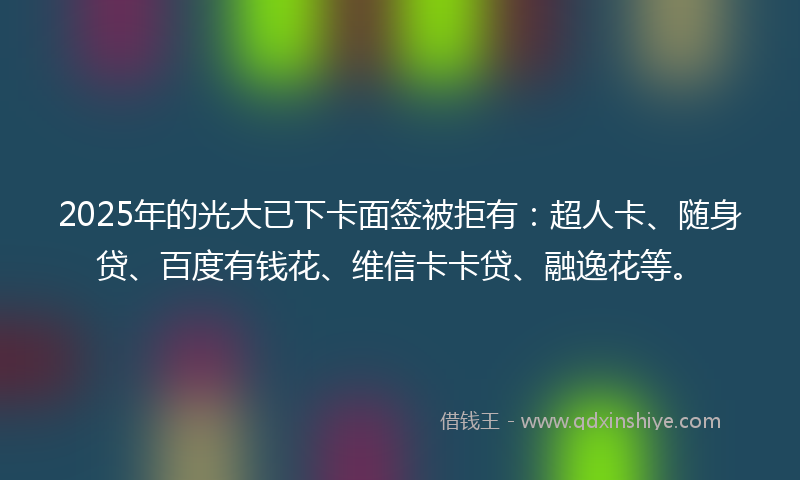 2025年的光大已下卡面签被拒有：超人卡、随身贷、百度有钱花、维信卡卡贷、融逸花等。