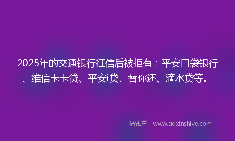2025年的交通银行征信后被拒有：平安口袋银行、维信卡卡贷、平安i贷、替你还、滴水贷等。