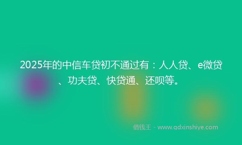 2025年的中信车贷初不通过有：人人贷、e微贷、功夫贷、快贷通、还呗等。