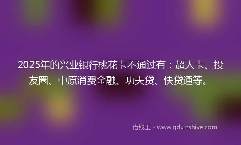 2025年的兴业银行桃花卡不通过有：超人卡、投友圈、中原消费金融、功夫贷、快贷通等。