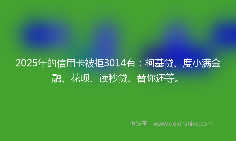 2025年的信用卡被拒3014有：柯基贷、度小满金融、花呗、读秒贷、替你还等。