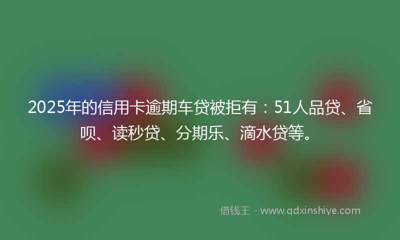 2025年的信用卡逾期车贷被拒有：51人品贷、省呗、读秒贷、分期乐、滴水贷等。