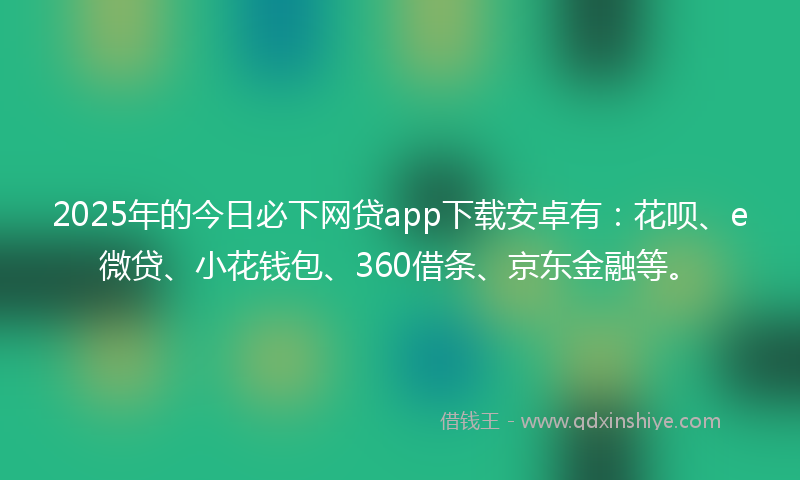 2025年的今日必下网贷app下载安卓有：花呗、e微贷、小花钱包、360借条、京东金融等。
