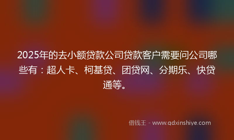2025年的去小额贷款公司贷款客户需要问公司哪些有：超人卡、柯基贷、团贷网、分期乐、快贷通等。