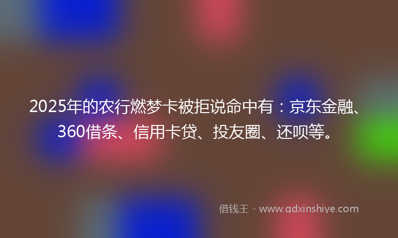 2025年的农行燃梦卡被拒说命中有：京东金融、360借条、信用卡贷、投友圈、还呗等。