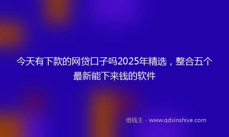 今天有下款的网贷口子吗2025年精选，整合五个最新能下来钱的软件