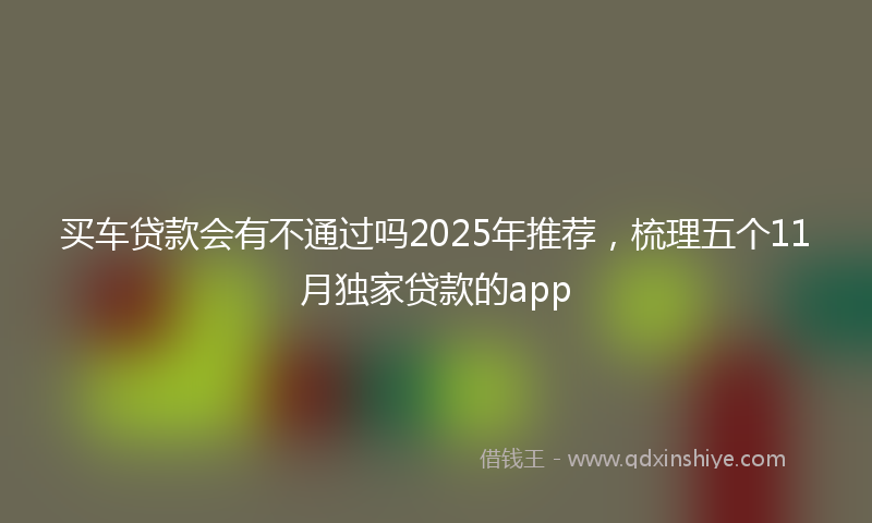 买车贷款会有不通过吗2025年推荐，梳理五个11月独家贷款的app
