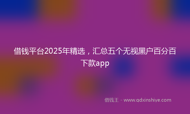 借钱平台2025年精选，汇总五个无视黑户百分百下款app