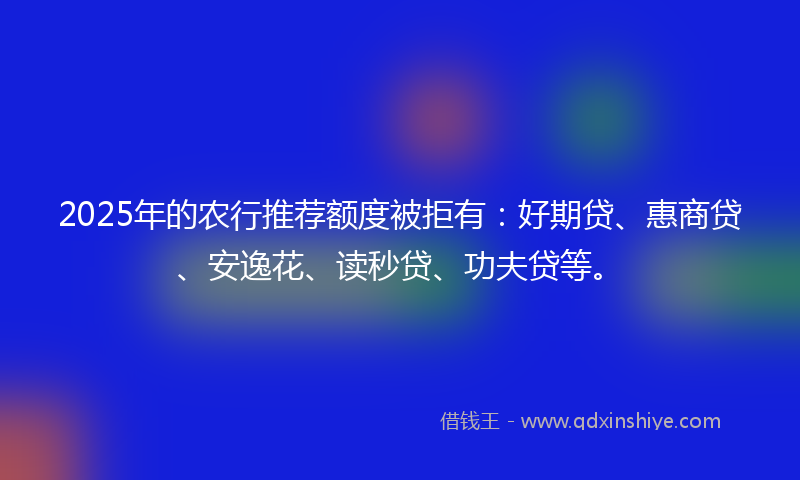 2025年的农行推荐额度被拒有：好期贷、惠商贷、安逸花、读秒贷、功夫贷等。