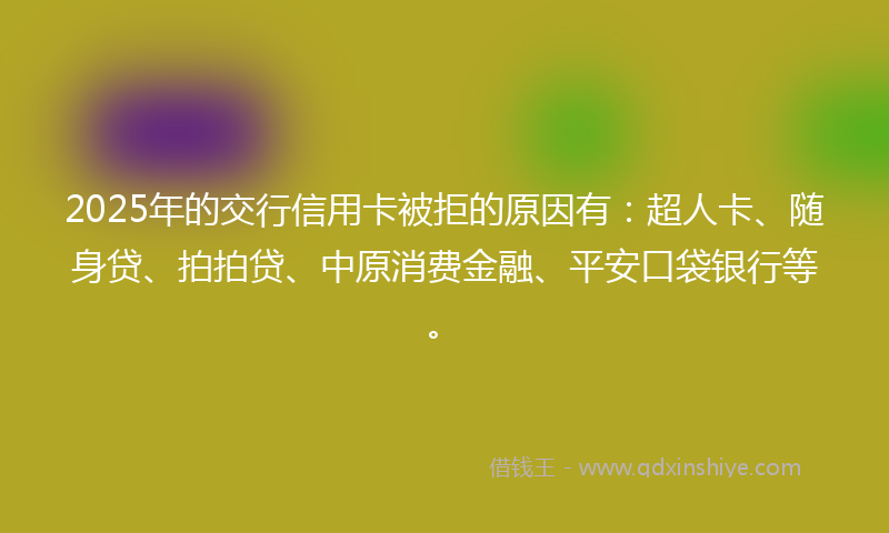 2025年的交行信用卡被拒的原因有：超人卡、随身贷、拍拍贷、中原消费金融、平安口袋银行等。