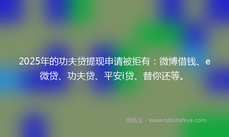 2025年的功夫贷提现申请被拒有：微博借钱、e微贷、功夫贷、平安i贷、替你还等。