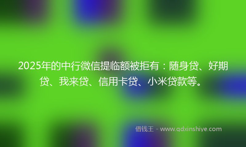 2025年的中行微信提临额被拒有：随身贷、好期贷、我来贷、信用卡贷、小米贷款等。