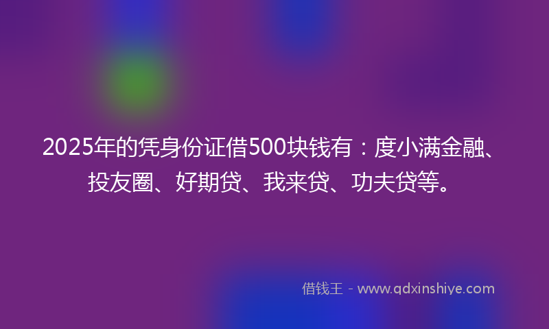 2025年的凭身份证借500块钱有：度小满金融、投友圈、好期贷、我来贷、功夫贷等。