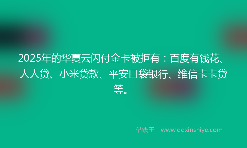 2025年的华夏云闪付金卡被拒有：百度有钱花、人人贷、小米贷款、平安口袋银行、维信卡卡贷等。