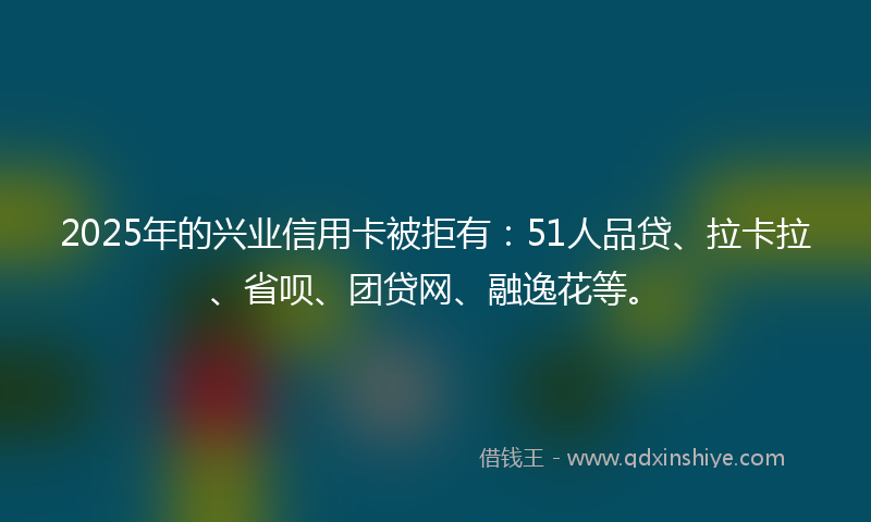 2025年的兴业信用卡被拒有：51人品贷、拉卡拉、省呗、团贷网、融逸花等。