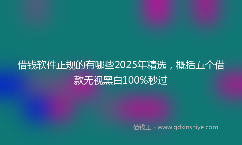 借钱软件正规的有哪些2025年精选，概括五个借款无视黑白100%秒过