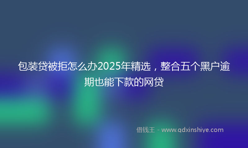 包装贷被拒怎么办2025年精选，整合五个黑户逾期也能下款的网贷