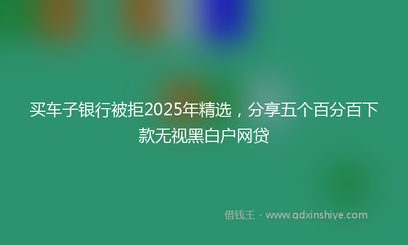 买车子银行被拒2025年精选，分享五个百分百下款无视黑白户网贷