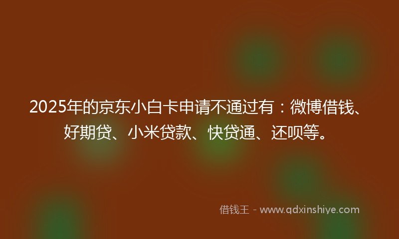 2025年的京东小白卡申请不通过有：微博借钱、好期贷、小米贷款、快贷通、还呗等。
