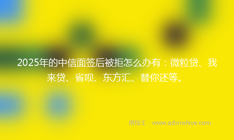 2025年的中信面签后被拒怎么办有:微粒贷、我来贷、省呗、东方汇、替你还等。