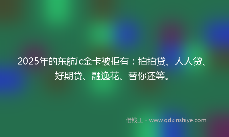 2025年的东航ic金卡被拒有：拍拍贷、人人贷、好期贷、融逸花、替你还等。