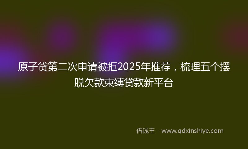 原子贷第二次申请被拒2025年推荐，梳理五个摆脱欠款束缚贷款新平台