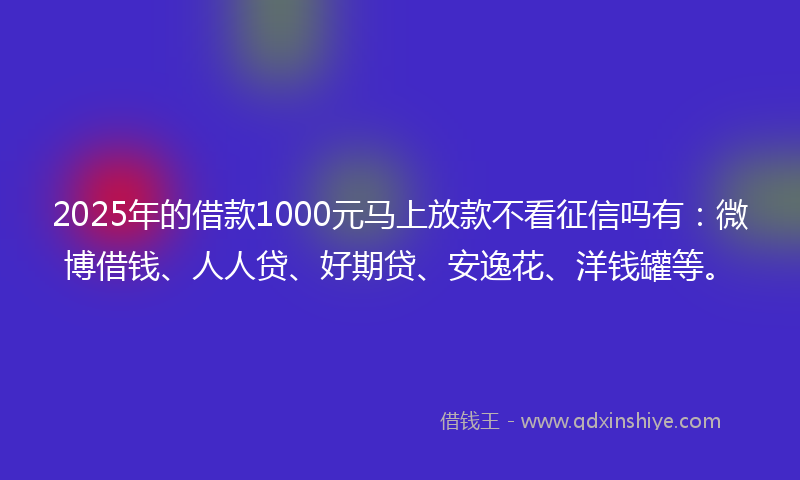 2025年的借款1000元马上放款不看征信吗有：微博借钱、人人贷、好期贷、安逸花、洋钱罐等。
