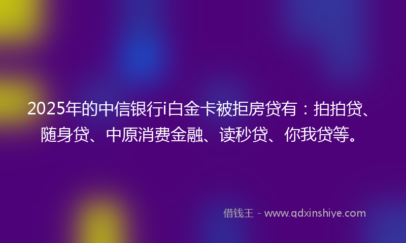 2025年的中信银行i白金卡被拒房贷有：拍拍贷、随身贷、中原消费金融、读秒贷、你我贷等。