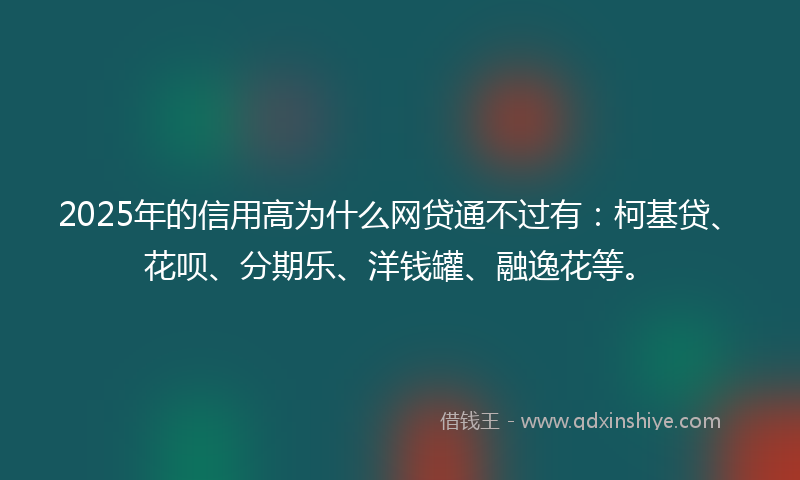 2025年的信用高为什么网贷通不过有：柯基贷、花呗、分期乐、洋钱罐、融逸花等。