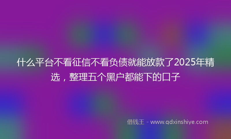 什么平台不看征信不看负债就能放款了2025年精选，整理五个黑户都能下的口子