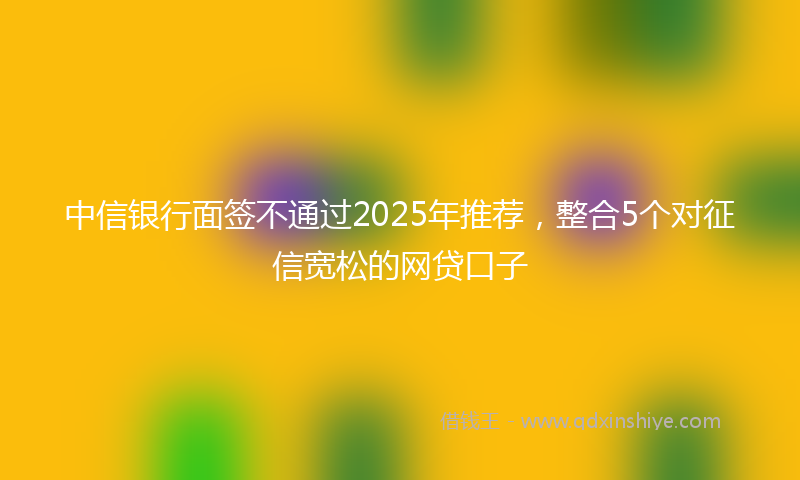 中信银行面签不通过2025年推荐，整合5个对征信宽松的网贷口子
