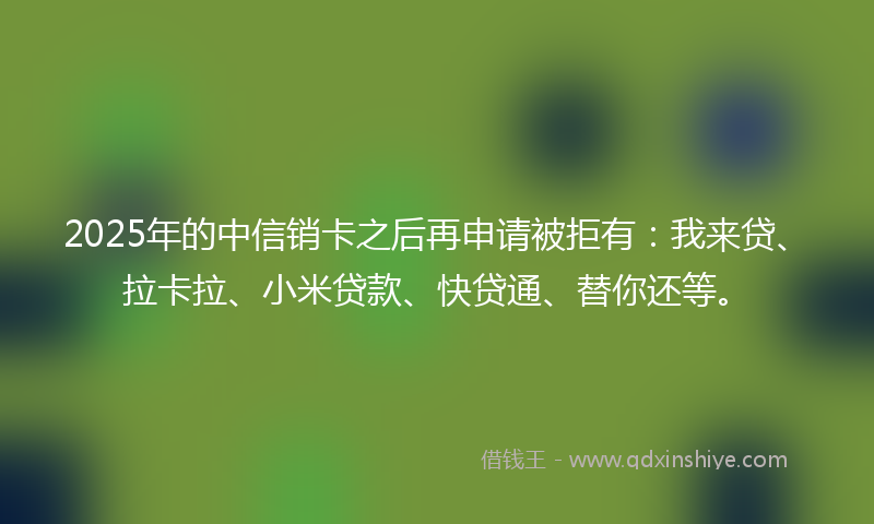2025年的中信销卡之后再申请被拒有：我来贷、拉卡拉、小米贷款、快贷通、替你还等。