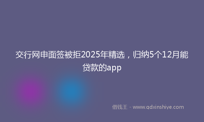 交行网申面签被拒2025年精选，归纳5个12月能贷款的app