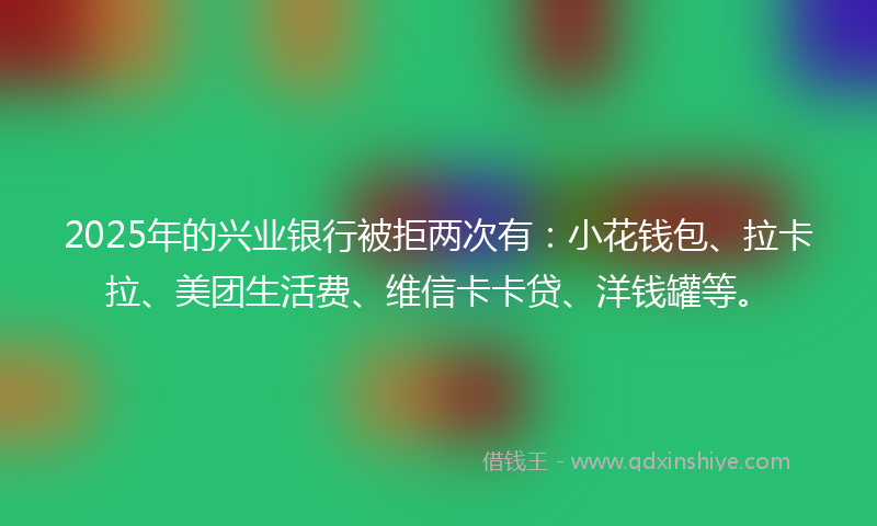 2025年的兴业银行被拒两次有：小花钱包、拉卡拉、美团生活费、维信卡卡贷、洋钱罐等。